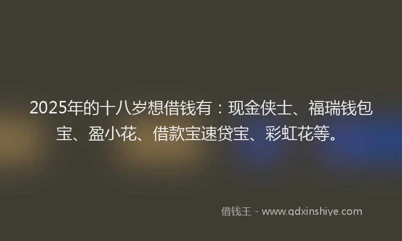 2025年的十八岁想借钱有：现金侠士、福瑞钱包宝、盈小花、借款宝速贷宝、彩虹花等。