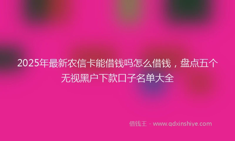 2025年最新农信卡能借钱吗怎么借钱，盘点五个无视黑户下款口子名单大全