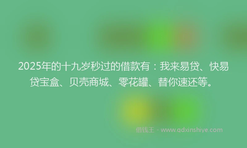 2025年的十九岁秒过的借款有：我来易贷、快易贷宝盒、贝壳商城、零花罐、替你速还等。