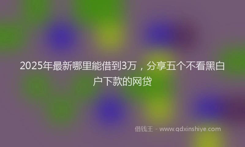 2025年最新哪里能借到3万，分享五个不看黑白户下款的网贷