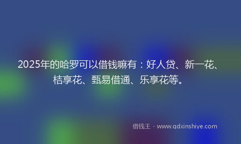 2025年的哈罗可以借钱嘛有：好人贷、新一花、桔享花、甄易借通、乐享花等。