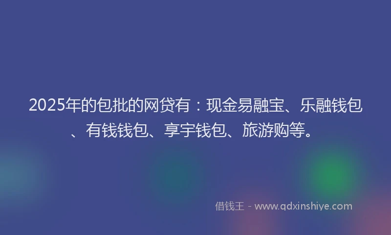 2025年的包批的网贷有：现金易融宝、乐融钱包、有钱钱包、享宇钱包、旅游购等。