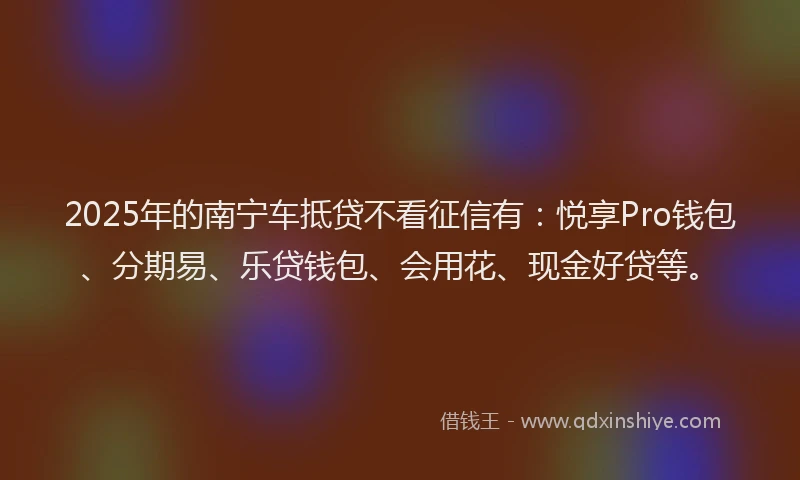 2025年的南宁车抵贷不看征信有：悦享Pro钱包、分期易、乐贷钱包、会用花、现金好贷等。
