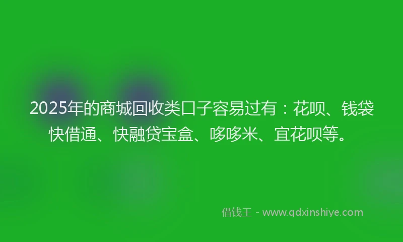 2025年的商城回收类口子容易过有：花呗、钱袋快借通、快融贷宝盒、哆哆米、宜花呗等。