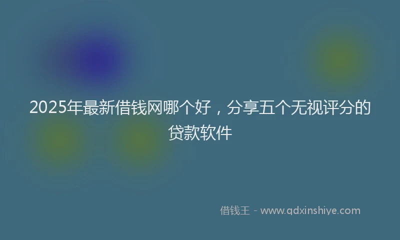 2025年最新借钱网哪个好，分享五个无视评分的贷款软件