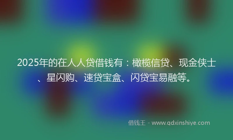 2025年的在人人贷借钱有：橄榄信贷、现金侠士、星闪购、速贷宝盒、闪贷宝易融等。