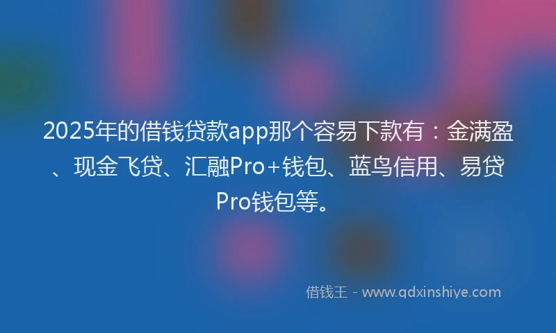 2025年的借钱贷款app那个容易下款有：金满盈、现金飞贷、汇融Pro+钱包、蓝鸟信用、易贷Pro钱包等。