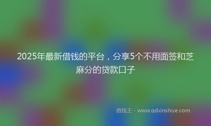 2025年最新借钱的平台，分享5个不用面签和芝麻分的贷款口子