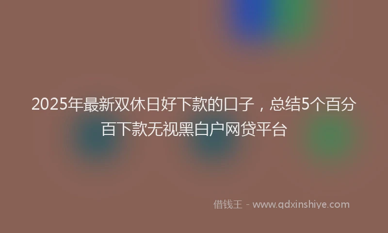 2025年最新双休日好下款的口子，总结5个百分百下款无视黑白户网贷平台