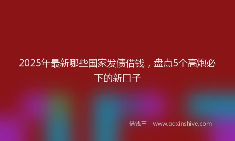 2025年最新哪些国家发债借钱，盘点5个高炮必下的新口子
