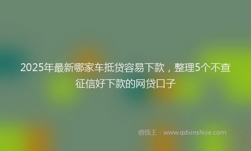 2025年最新哪家车抵贷容易下款，整理5个不查征信好下款的网贷口子