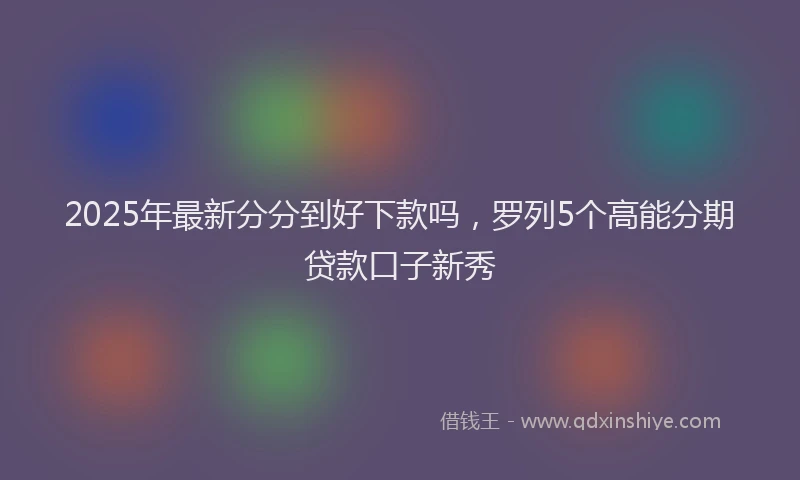 2025年最新分分到好下款吗，罗列5个高能分期贷款口子新秀