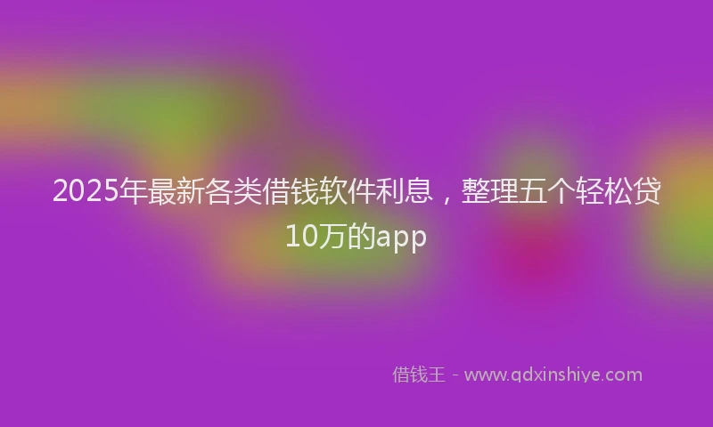 2025年最新各类借钱软件利息，整理五个轻松贷10万的app