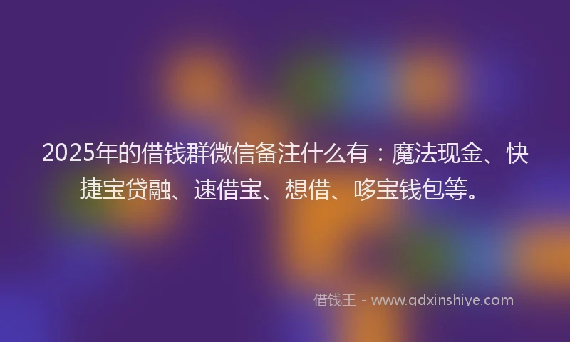 2025年的借钱群微信备注什么有：魔法现金、快捷宝贷融、速借宝、想借、哆宝钱包等。