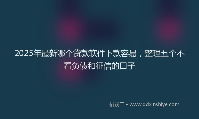 2025年最新哪个贷款软件下款容易，整理五个不看负债和征信的口子