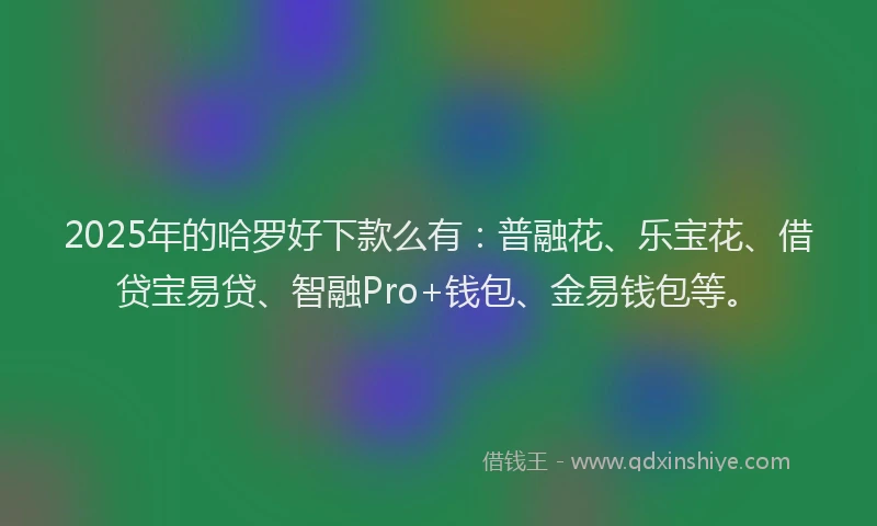 2025年的哈罗好下款么有：普融花、乐宝花、借贷宝易贷、智融Pro+钱包、金易钱包等。