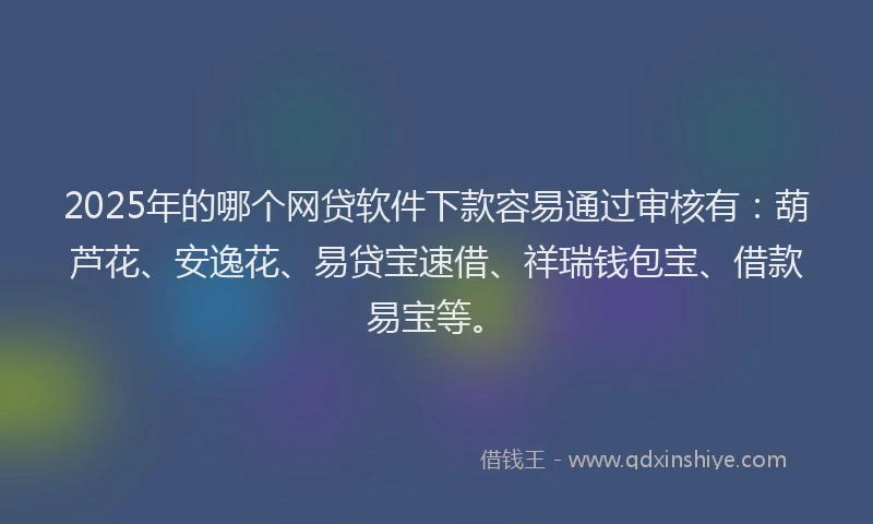 2025年的哪个网贷软件下款容易通过审核有：葫芦花、安逸花、易贷宝速借、祥瑞钱包宝、借款易宝等。