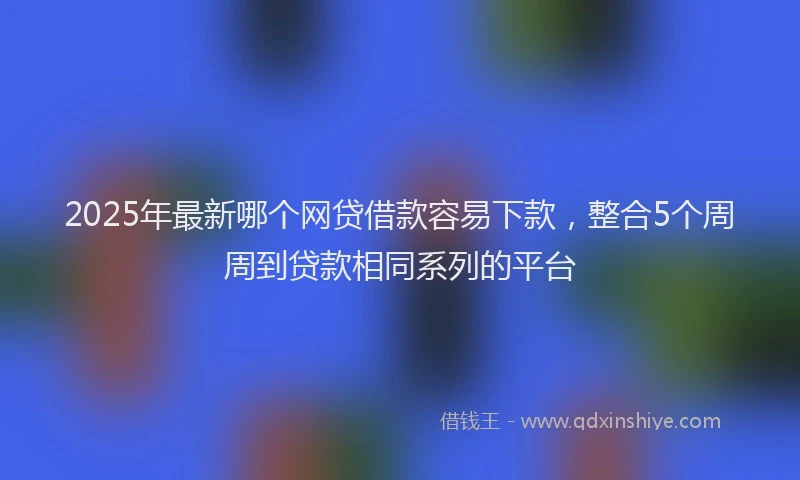 2025年最新哪个网贷借款容易下款，整合5个周周到贷款相同系列的平台