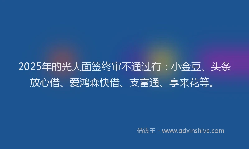 2025年的光大面签终审不通过有：小金豆、头条放心借、爱鸿森快借、支富通、享来花等。