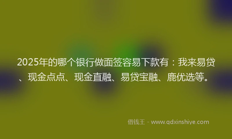 2025年的哪个银行做面签容易下款有：我来易贷、现金点点、现金直融、易贷宝融、鹿优选等。