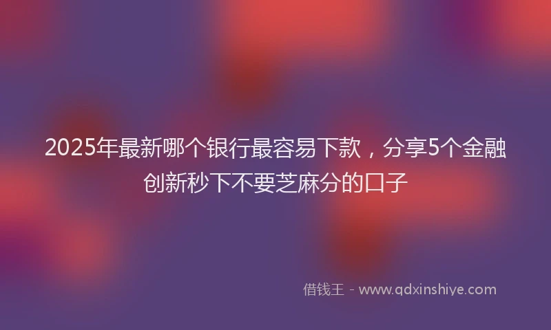 2025年最新哪个银行最容易下款，分享5个金融创新秒下不要芝麻分的口子