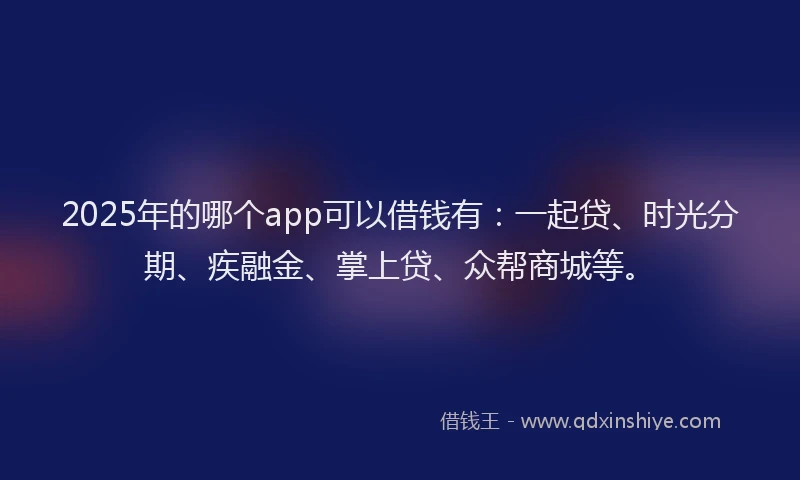 2025年的哪个app可以借钱有：一起贷、时光分期、疾融金、掌上贷、众帮商城等。
