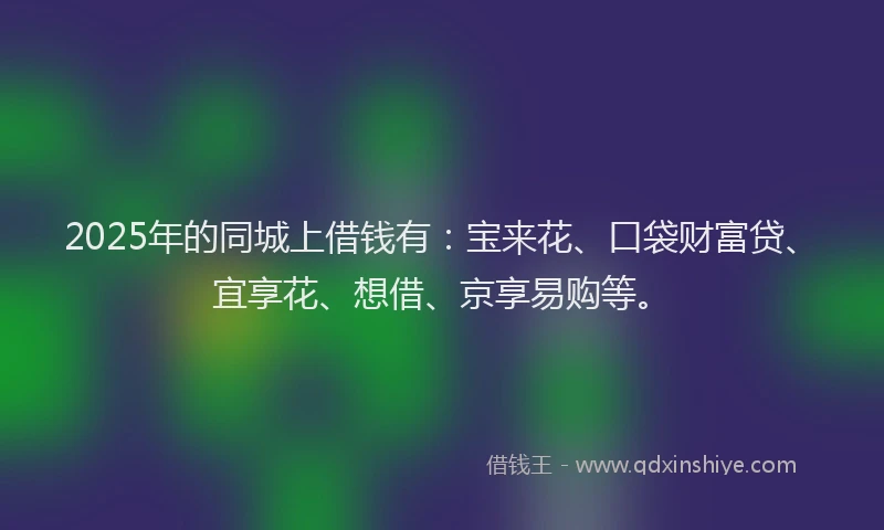 2025年的同城上借钱有：宝来花、口袋财富贷、宜享花、想借、京享易购等。