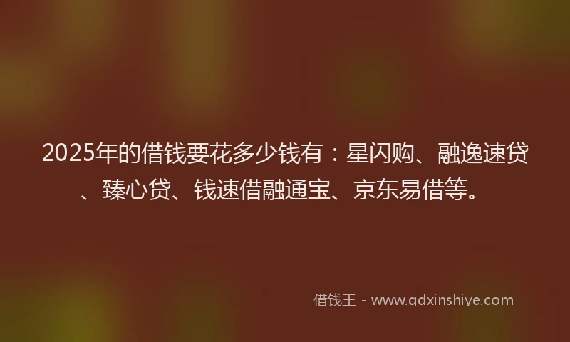 2025年的借钱要花多少钱有：星闪购、融逸速贷、臻心贷、钱速借融通宝、京东易借等。
