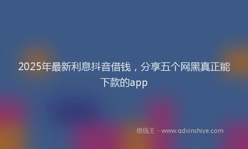 2025年最新利息抖音借钱，分享五个网黑真正能下款的app