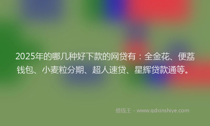 2025年的哪几种好下款的网贷有：全金花、便荔钱包、小麦粒分期、超人速贷、星辉贷款通等。