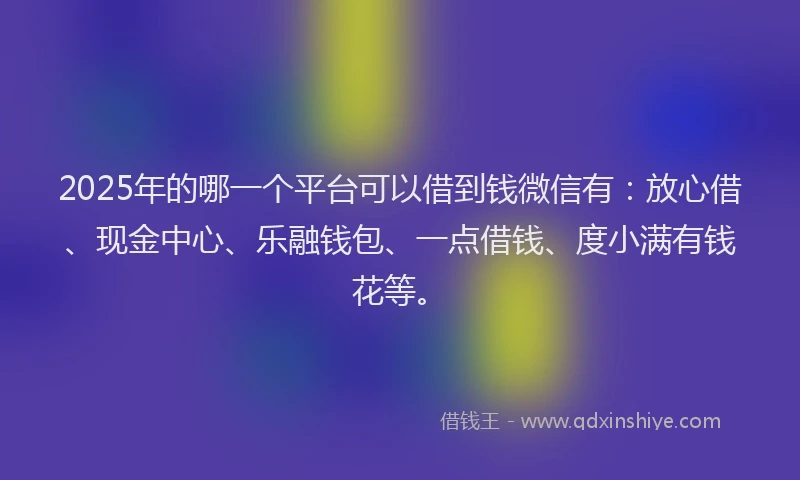 2025年的哪一个平台可以借到钱微信有：放心借、现金中心、乐融钱包、一点借钱、度小满有钱花等。