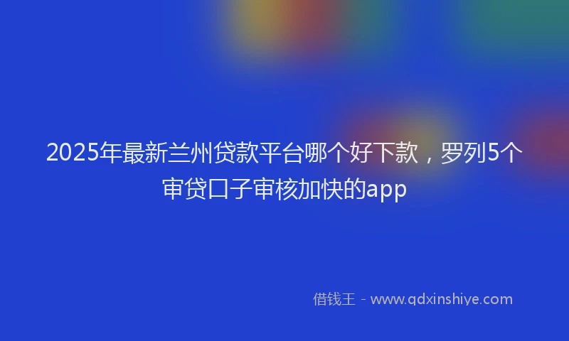 2025年最新兰州贷款平台哪个好下款，罗列5个审贷口子审核加快的app
