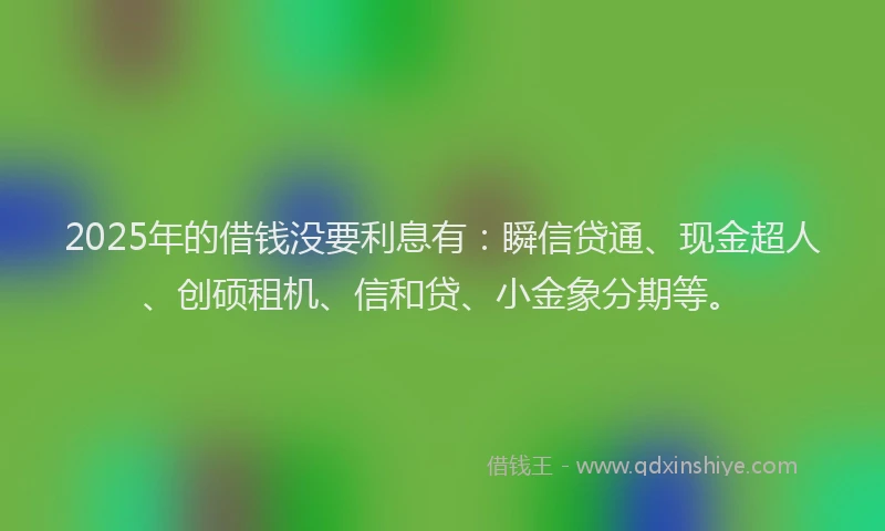 2025年的借钱没要利息有：瞬信贷通、现金超人、创硕租机、信和贷、小金象分期等。