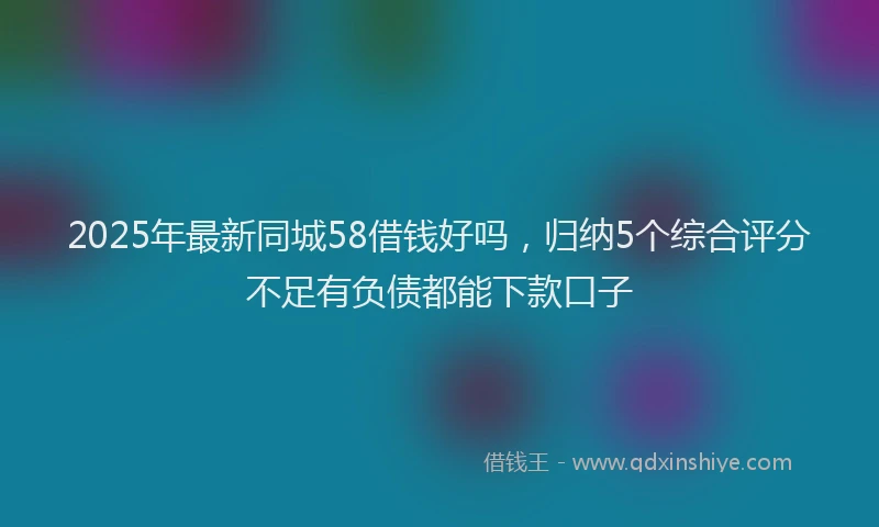 2025年最新同城58借钱好吗，归纳5个综合评分不足有负债都能下款口子