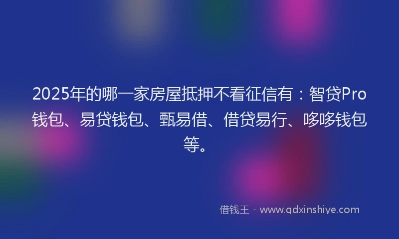 2025年的哪一家房屋抵押不看征信有：智贷Pro钱包、易贷钱包、甄易借、借贷易行、哆哆钱包等。