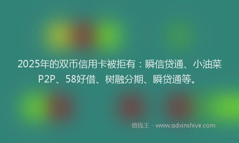 2025年的双币信用卡被拒有：瞬信贷通、小油菜P2P、58好借、树融分期、瞬贷通等。