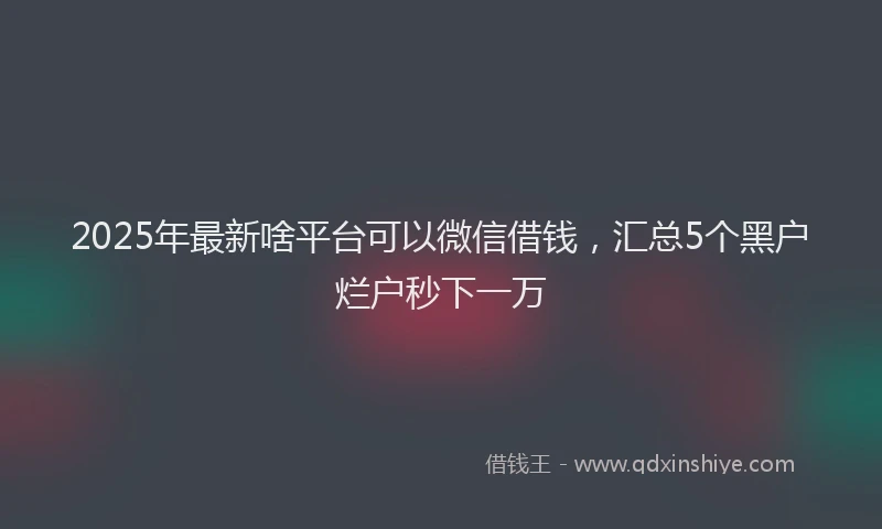 2025年最新啥平台可以微信借钱，汇总5个黑户烂户秒下一万