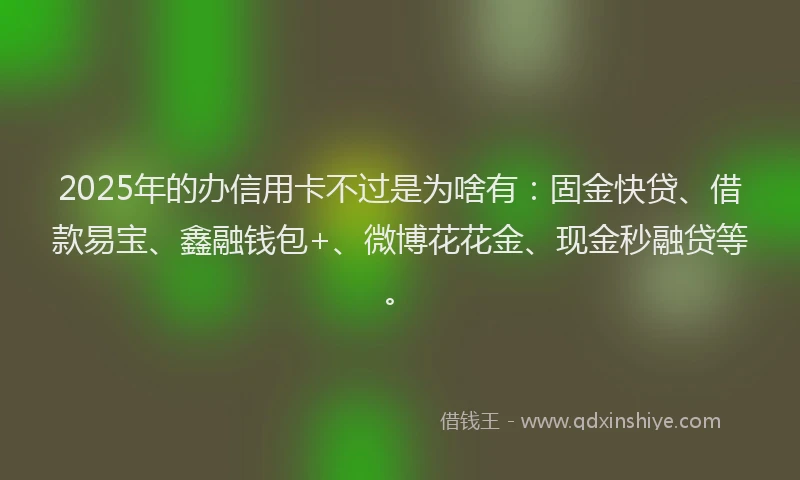 2025年的办信用卡不过是为啥有：固金快贷、借款易宝、鑫融钱包+、微博花花金、现金秒融贷等。
