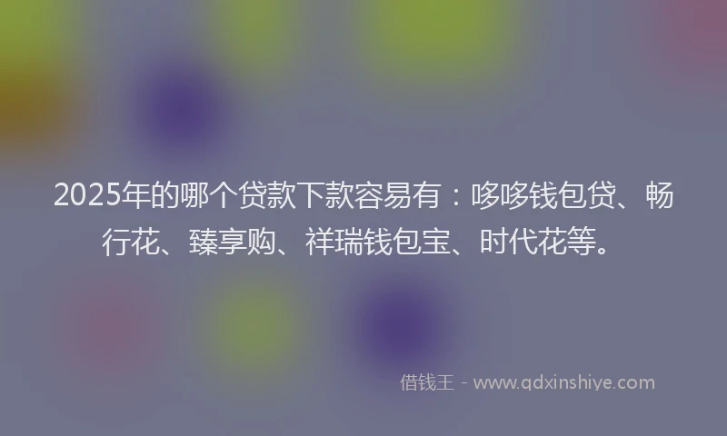 2025年的哪个贷款下款容易有：哆哆钱包贷、畅行花、臻享购、祥瑞钱包宝、时代花等。