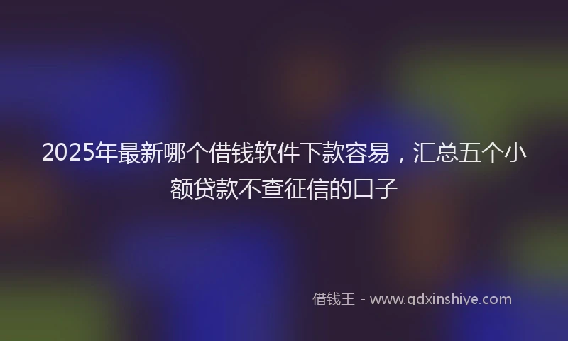 2025年最新哪个借钱软件下款容易，汇总五个小额贷款不查征信的口子