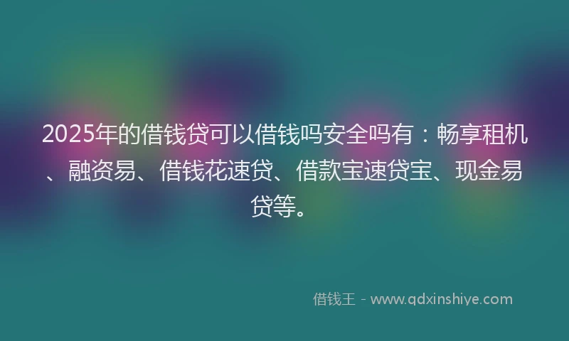 2025年的借钱贷可以借钱吗安全吗有：畅享租机、融资易、借钱花速贷、借款宝速贷宝、现金易贷等。