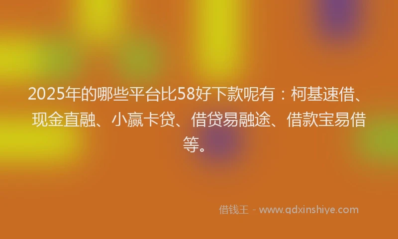 2025年的哪些平台比58好下款呢有：柯基速借、现金直融、小赢卡贷、借贷易融途、借款宝易借等。