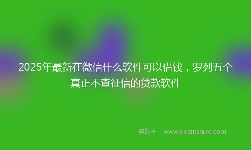 2025年最新在微信什么软件可以借钱，罗列五个真正不查征信的贷款软件