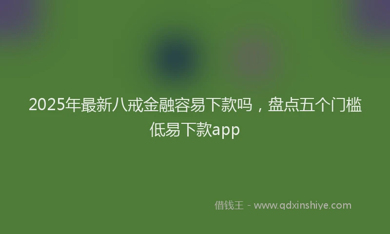 2025年最新八戒金融容易下款吗，盘点五个门槛低易下款app