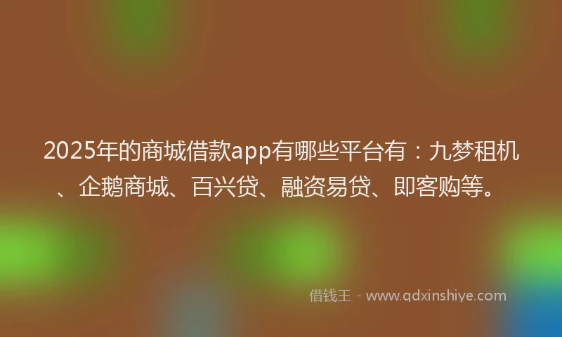 2025年的商城借款app有哪些平台有：九梦租机、企鹅商城、百兴贷、融资易贷、即客购等。