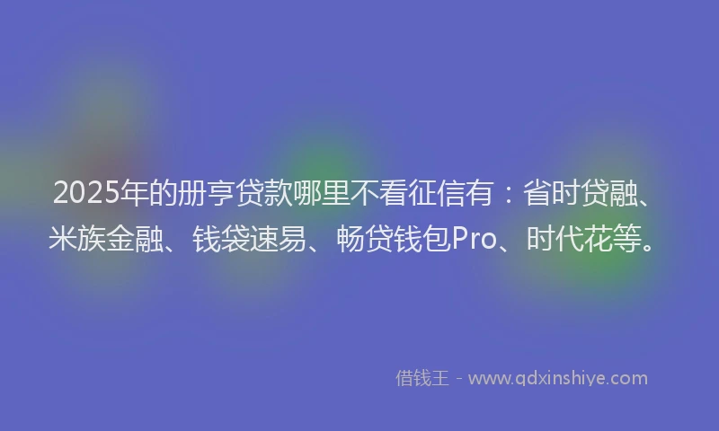 2025年的册亨贷款哪里不看征信有：省时贷融、米族金融、钱袋速易、畅贷钱包Pro、时代花等。