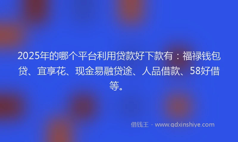 2025年的哪个平台利用贷款好下款有：福禄钱包贷、宜享花、现金易融贷途、人品借款、58好借等。