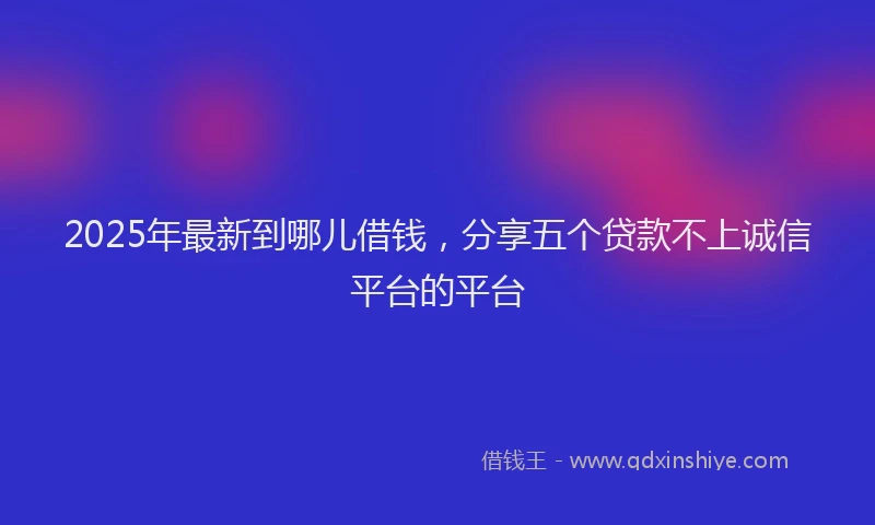 2025年最新到哪儿借钱，分享五个贷款不上诚信平台的平台