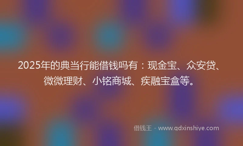 2025年的典当行能借钱吗有：现金宝、众安贷、微微理财、小铭商城、疾融宝盒等。
