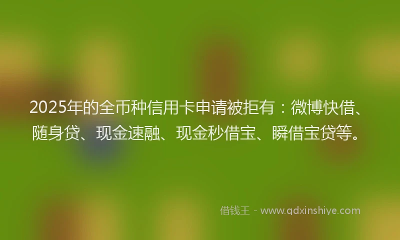 2025年的全币种信用卡申请被拒有：微博快借、随身贷、现金速融、现金秒借宝、瞬借宝贷等。